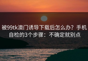 被99tk澳门诱导下载后怎么办？手机自检的3个步骤：不确定就别点