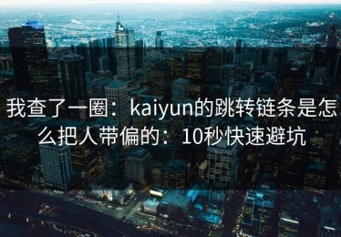 我查了一圈：kaiyun的跳转链条是怎么把人带偏的：10秒快速避坑