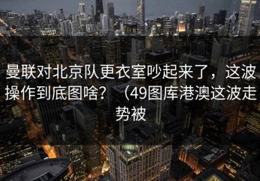 曼联对北京队更衣室吵起来了，这波操作到底图啥？（49图库港澳这波走势被