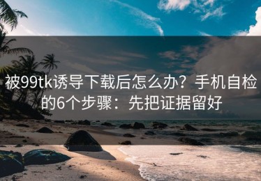 被99tk诱导下载后怎么办？手机自检的6个步骤：先把证据留好