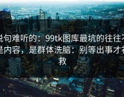 说句难听的：99tk图库最坑的往往不是内容，是群体洗脑：别等出事才补救