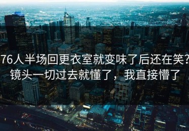 76人半场回更衣室就变味了后还在笑？镜头一切过去就懂了，我直接懵了