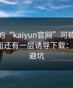 你看到的“kaiyun官网”可能只是表面，里面还有一层诱导下载：5个快速避坑
