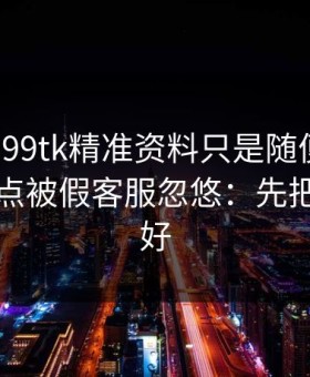 我以为99tk精准资料只是随便看看，结果差点被假客服忽悠：先把证据留好