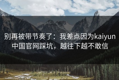 别再被带节奏了：我差点因为kaiyun中国官网踩坑，越往下越不敢信
