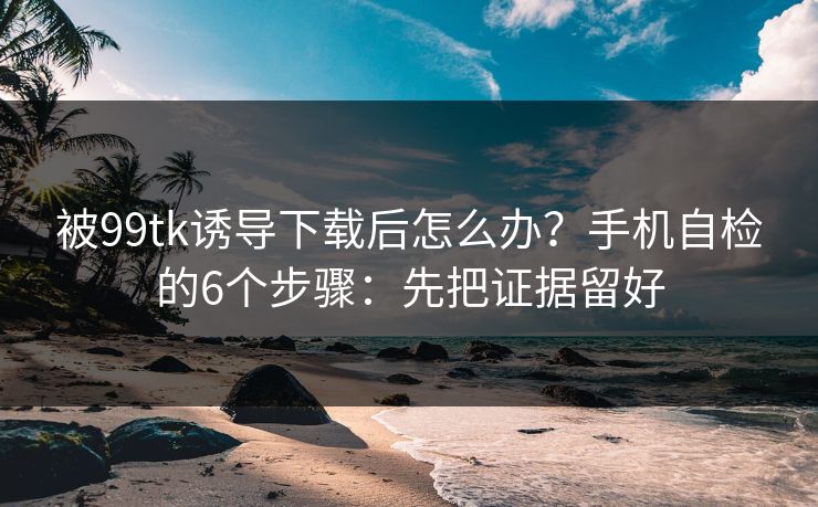 被99tk诱导下载后怎么办？手机自检的6个步骤：先把证据留好