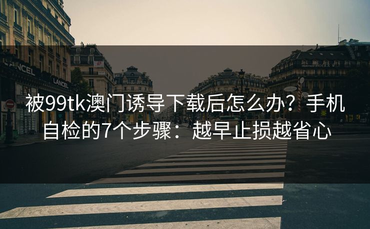 被99tk澳门诱导下载后怎么办？手机自检的7个步骤：越早止损越省心