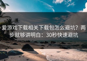 爱游戏下载相关下载包怎么避坑？两步就够讲明白：30秒快速避坑