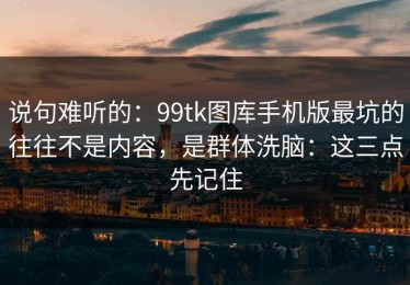 说句难听的：99tk图库手机版最坑的往往不是内容，是群体洗脑：这三点先记住