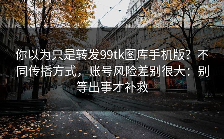你以为只是转发99tk图库手机版?不同传播方式,账号风险差别很大:别等出事才补救 你以为只是转发99tk图库手机版?不同传播方式,账号风险差别很大:别等出事才补救