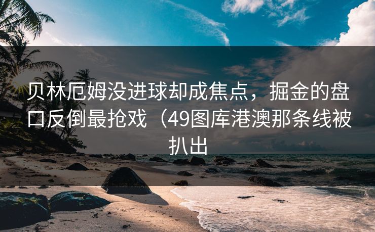 贝林厄姆没进球却成焦点,掘金的盘口反倒最抢戏(49图库港澳那条线被扒出 贝林厄姆没进球却成焦点,掘金的盘口反倒最抢戏(49图库港澳那条线被扒出
