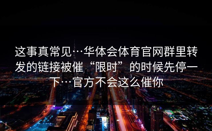 这事真常见…华体会体育官网群里转发的链接被催“限时”的时候先停一下…官方不会这么催你 这事真常见…华体会体育官网群里转发的链接被催“限时”的时候先停一下…官方不会这么催你