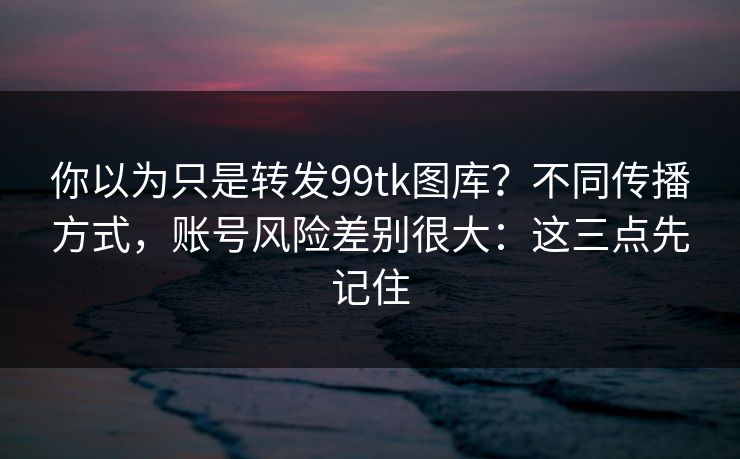 你以为只是转发99tk图库?不同传播方式,账号风险差别很大:这三点先记住 你以为只是转发99tk图库?不同传播方式,账号风险差别很大:这三点先记住