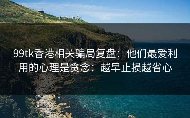 99tk香港相关骗局复盘:他们最爱利用的心理是贪念:越早止损越省心 99tk香港相关骗局复盘:他们最爱利用的心理是贪念:越早止损越省心