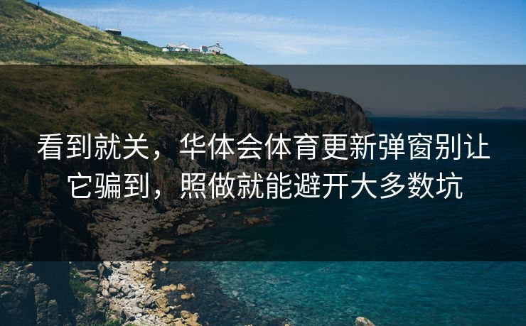 看到就关，华体会体育更新弹窗别让它骗到，照做就能避开大多数坑