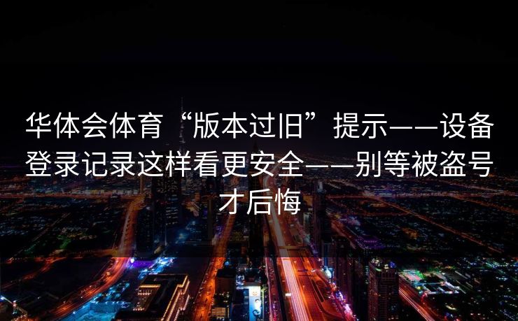 华体会体育“版本过旧”提示——设备登录记录这样看更安全——别等被盗号才后悔 华体会体育“版本过旧”提示——设备登录记录这样看更安全——别等被盗号才后悔