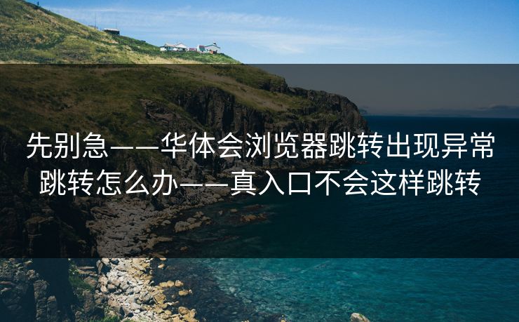 先别急——华体会浏览器跳转出现异常跳转怎么办——真入口不会这样跳转 先别急——华体会浏览器跳转出现异常跳转怎么办——真入口不会这样跳转